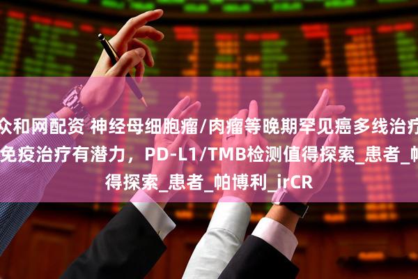 众和网配资 神经母细胞瘤/肉瘤等晚期罕见癌多线治疗后别放弃！免疫治疗有潜力，PD-L1/TMB检测值得探索_患者_帕博利_irCR