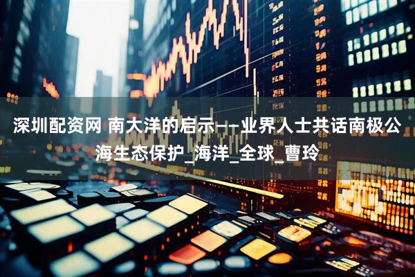 深圳配资网 南大洋的启示——业界人士共话南极公海生态保护_海洋_全球_曹玲