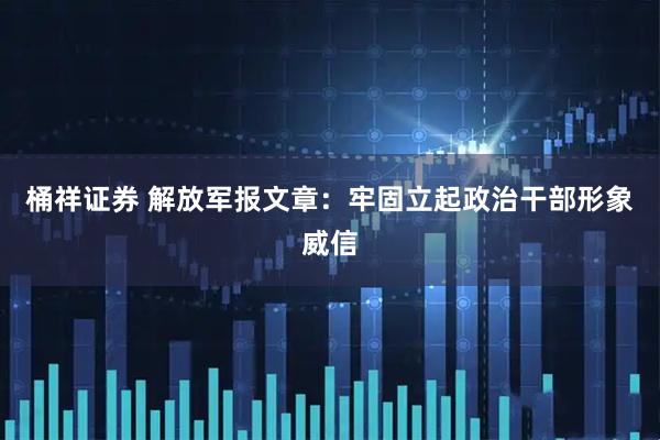 桶祥证券 解放军报文章：牢固立起政治干部形象威信