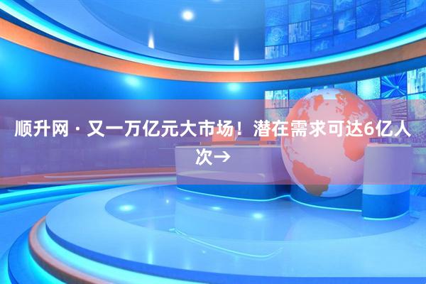 顺升网 · 又一万亿元大市场！潜在需求可达6亿人次→