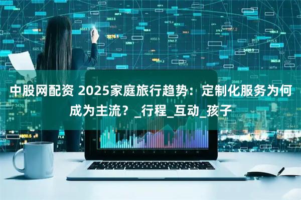 中股网配资 2025家庭旅行趋势：定制化服务为何成为主流？_行程_互动_孩子