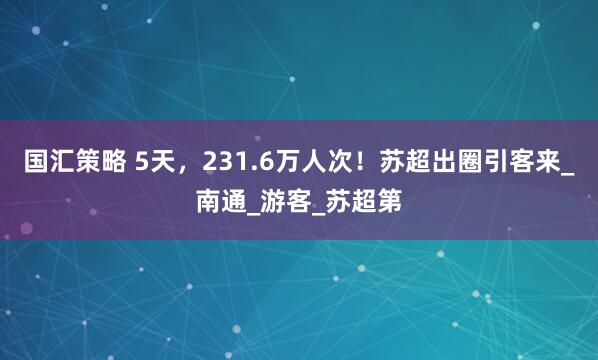 国汇策略 5天，231.6万人次！苏超出圈引客来_南通_游客_苏超第