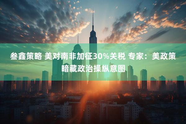 叁鑫策略 美对南非加征30%关税 专家：美政策暗藏政治操纵意图