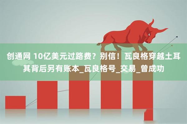 创通网 10亿美元过路费？别信！瓦良格穿越土耳其背后另有账本_瓦良格号_交易_曾成功