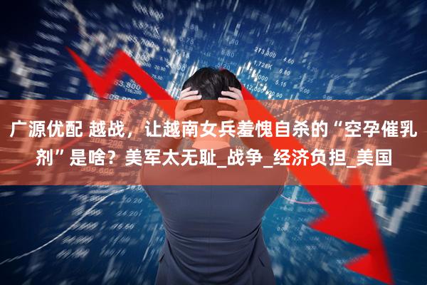 广源优配 越战，让越南女兵羞愧自杀的“空孕催乳剂”是啥？美军太无耻_战争_经济负担_美国