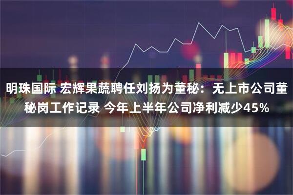 明珠国际 宏辉果蔬聘任刘扬为董秘：无上市公司董秘岗工作记录 今年上半年公司净利减少45%